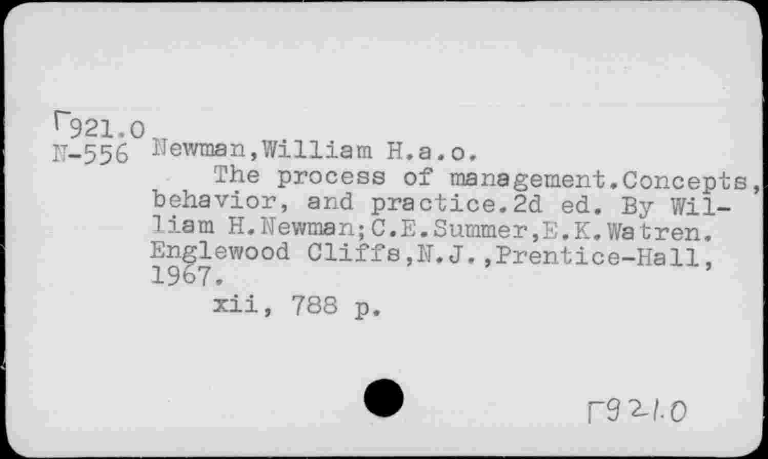 ﻿21.0
556 Newman,William H.a.o,
The process of management»Concepts behavior, and practice.2d ed. By William H. Newrnan;C.E.Summer, E. K. Wa t r en. Englewood Cliffs,N.J.,Prentice-Hall, 1967.
xii, 788 p.
UO